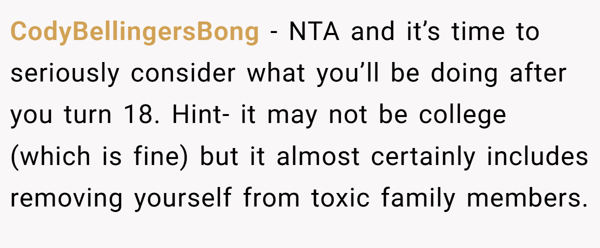 CodyBellingersBong − NTA and it’s time to seriously consider what you’ll be doing after you turn 18. Hint- it may not be college (which is fine) but it almost certainly includes removing yourself from toxic family members.