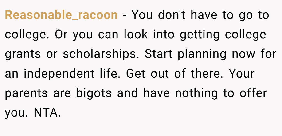 Reasonable_racoon − You don't have to go to college. Or you can look into getting college grants or scholarships. Start planning now for an independent life. Get out of there. Your parents are bigots and have nothing to offer you. NTA.