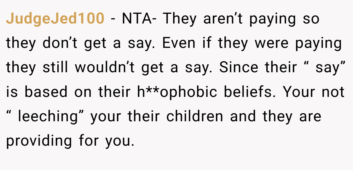 JudgeJed100 − NTA- They aren’t paying so they don’t get a say. Even if they were paying they still wouldn’t get a say. Since their “ say” is based on their h**ophobic beliefs. Your not “ leeching” your their children and they are providing for you.
