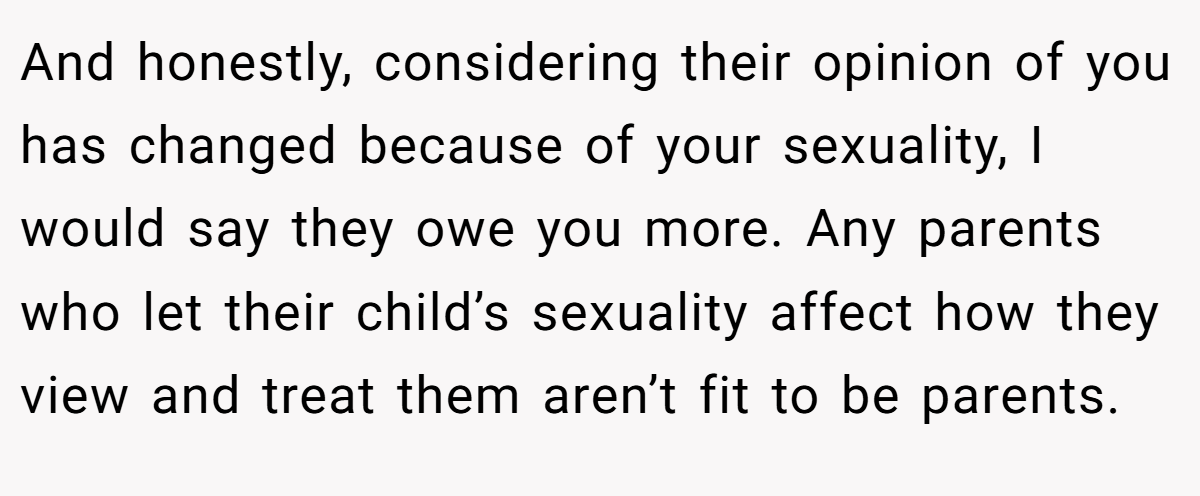 And honestly, considering their opinion of you has changed because of your sexuality, I would say they owe you more. Any parents who let their child’s sexuality affect how they view and treat them aren’t fit to be parents.