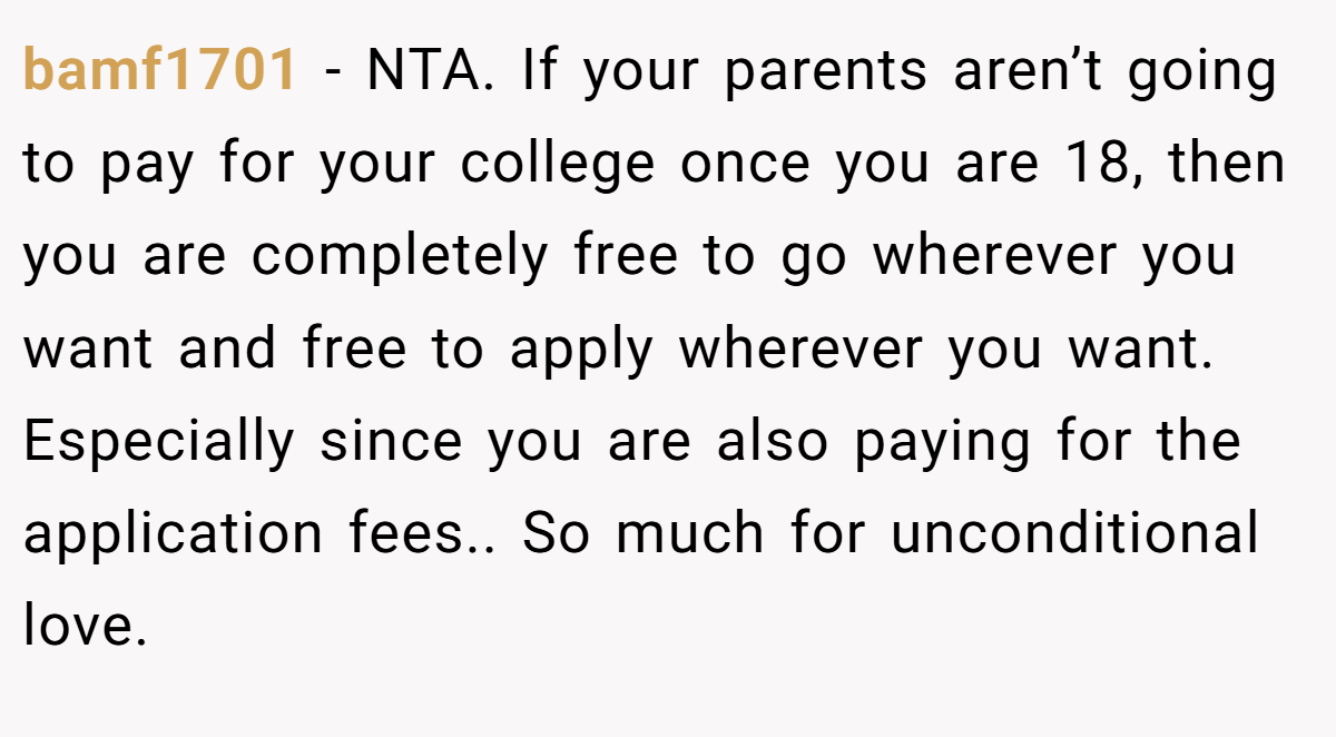 bamf1701 − NTA. If your parents aren’t going to pay for your college once you are 18, then you are completely free to go wherever you want and free to apply wherever you want. Especially since you are also paying for the application fees.. So much for unconditional love.