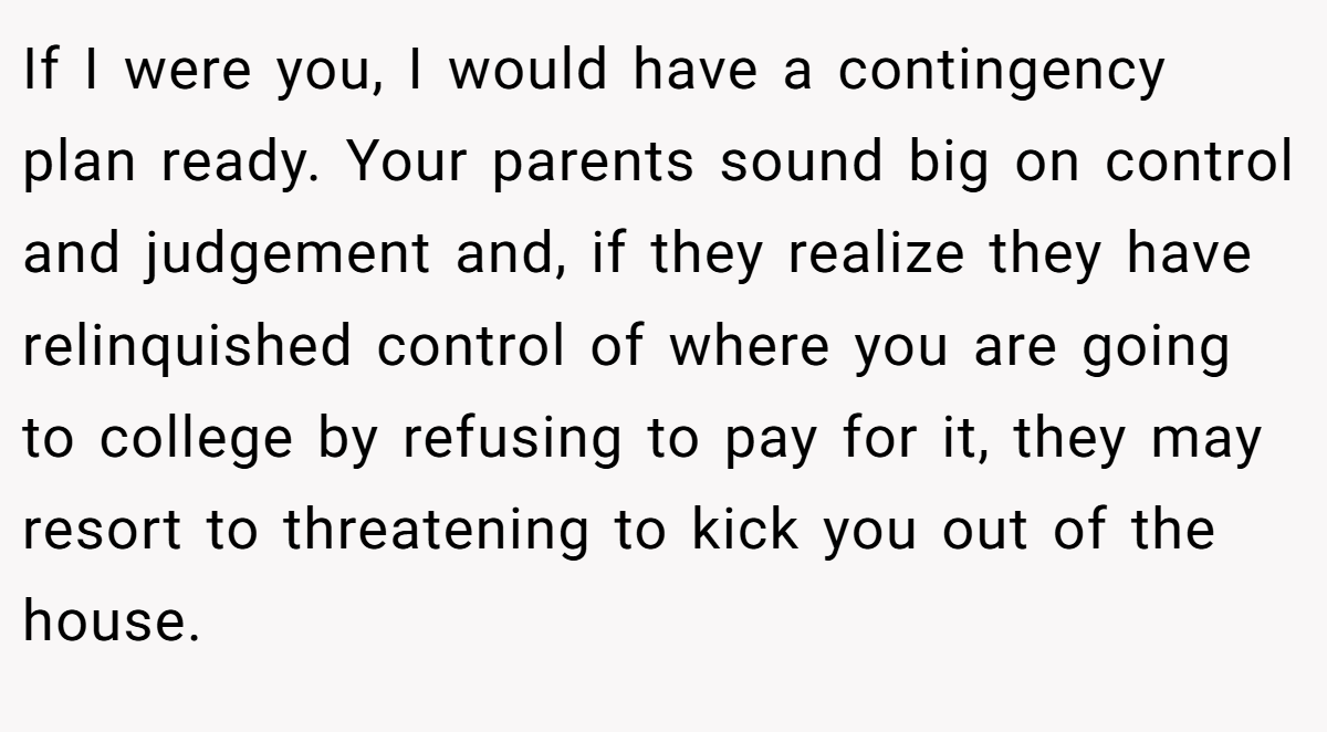 If I were you, I would have a contingency plan ready. Your parents sound big on control and judgement and, if they realize they have relinquished control of where you are going to college by refusing to pay for it, they may resort to threatening to kick you out of the house.