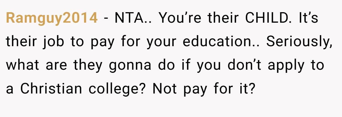 Ramguy2014 − NTA.. You’re their CHILD. It’s their job to pay for your education.. Seriously, what are they gonna do if you don’t apply to a Christian college? Not pay for it?