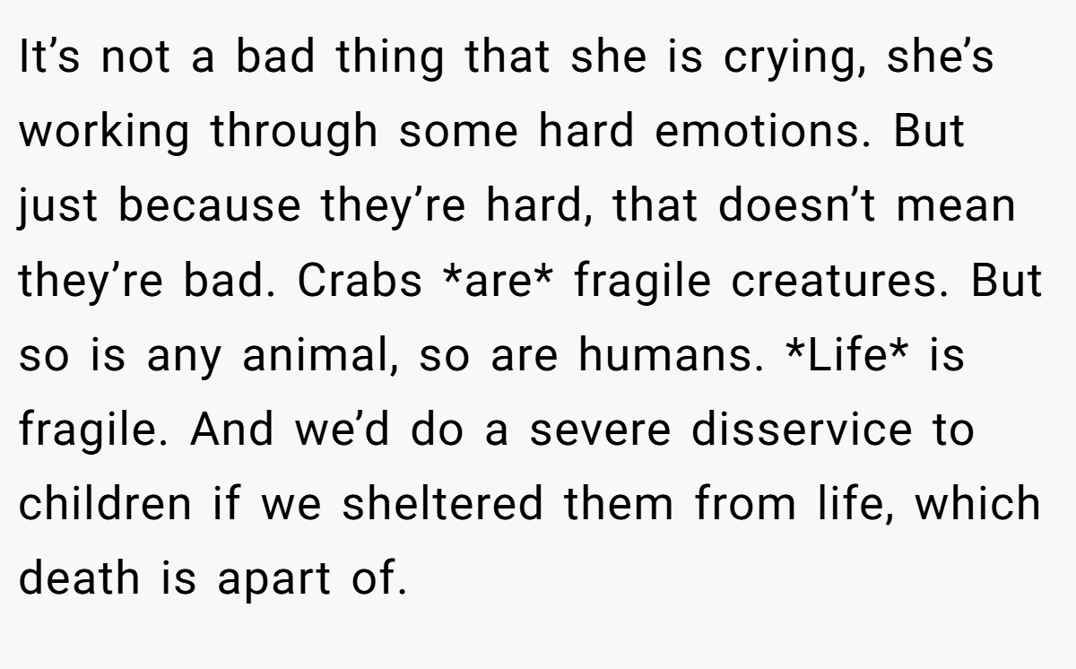 It’s not a bad thing that she is crying, she’s working through some hard emotions. But just because they’re hard, that doesn’t mean they’re bad. Crabs *are* fragile creatures. But so is any animal, so are humans. *Life* is fragile. And we’d do a severe disservice to children if we sheltered them from life, which death is apart of.