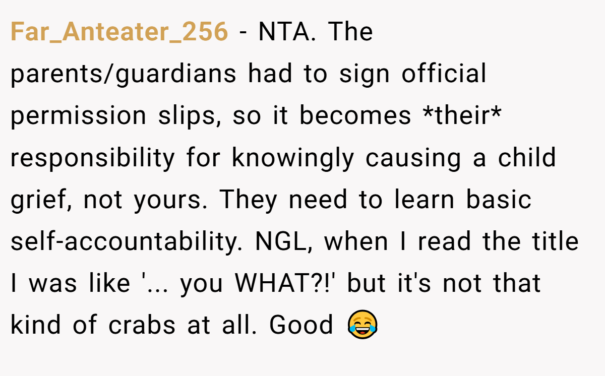 Far_Anteater_256 − NTA. The parents/guardians had to sign official permission slips, so it becomes *their* responsibility for knowingly causing a child grief, not yours. They need to learn basic self-accountability. NGL, when I read the title I was like '... you WHAT?!' but it's not that kind of crabs at all. Good 😂