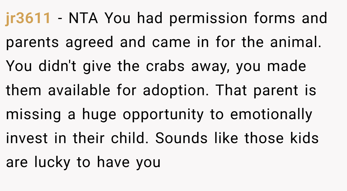 jr3611 − NTA You had permission forms and parents agreed and came in for the animal. You didn't give the crabs away, you made them available for adoption. That parent is missing a huge opportunity to emotionally invest in their child. Sounds like those kids are lucky to have you