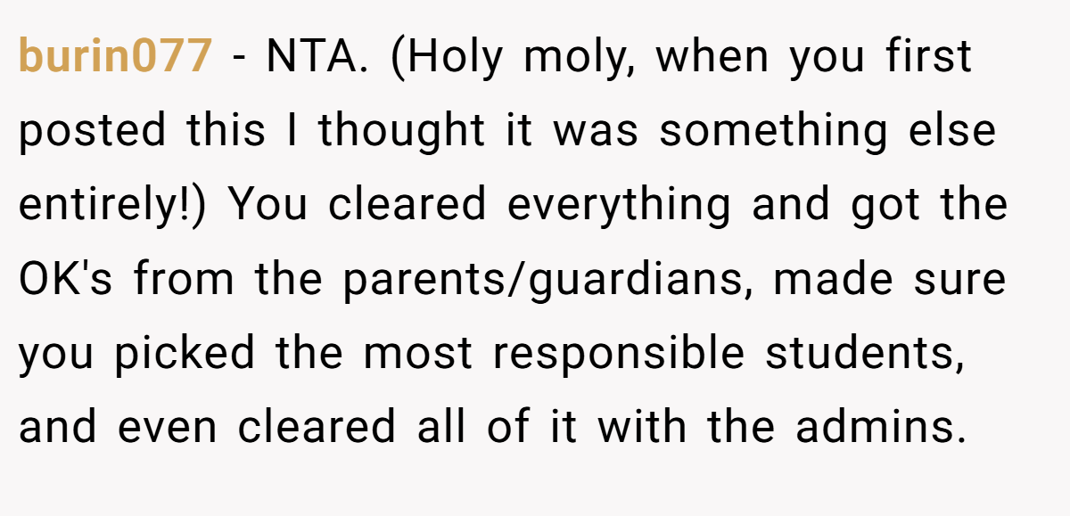 burin077 − NTA. (Holy moly, when you first posted this I thought it was something else entirely!) You cleared everything and got the OK's from the parents/guardians, made sure you picked the most responsible students, and even cleared all of it with the admins.