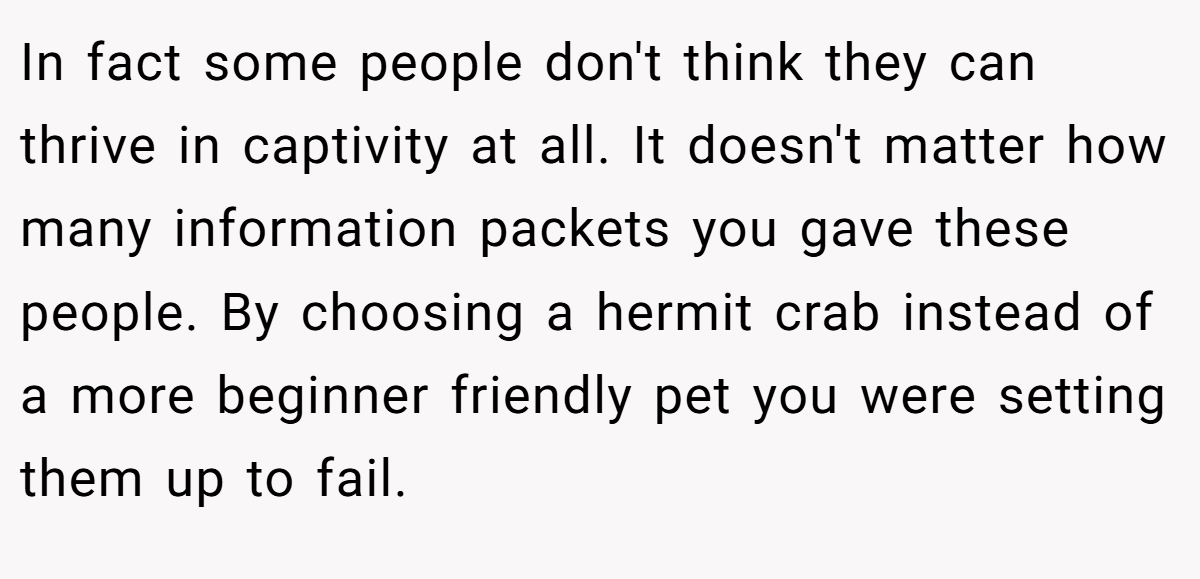 In fact some people don't think they can thrive in captivity at all. It doesn't matter how many information packets you gave these people. By choosing a hermit crab instead of a more beginner friendly pet you were setting them up to fail.