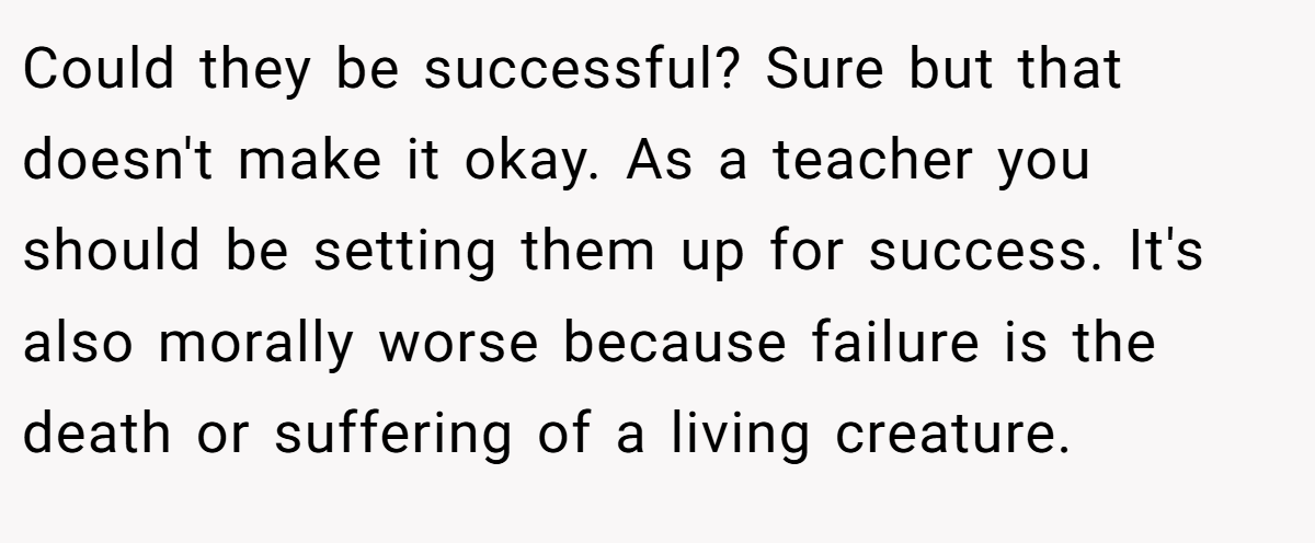 Could they be successful? Sure but that doesn't make it okay. As a teacher you should be setting them up for success. It's also morally worse because failure is the death or suffering of a living creature.