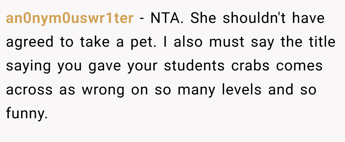 an0nym0uswr1ter − NTA. She shouldn't have agreed to take a pet. I also must say the title saying you gave your students crabs comes across as wrong on so many levels and so funny.