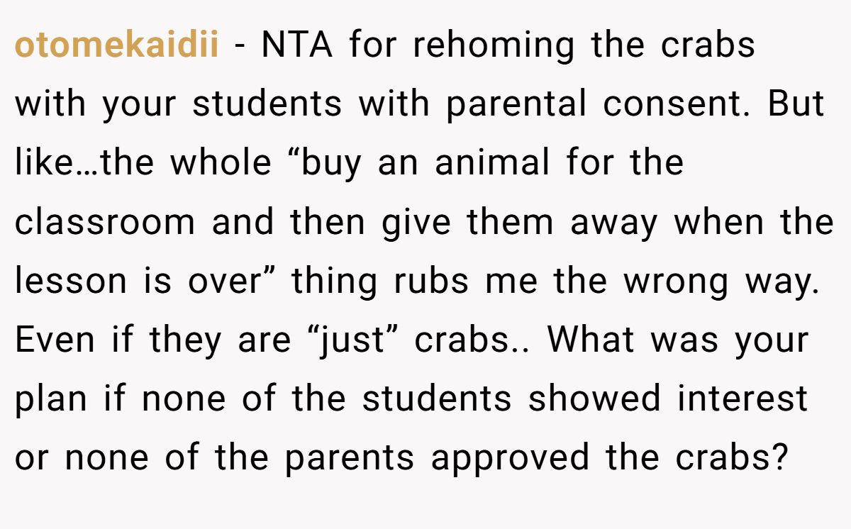 otomekaidii − NTA for rehoming the crabs with your students with parental consent. But like…the whole “buy an animal for the classroom and then give them away when the lesson is over” thing rubs me the wrong way. Even if they are “just” crabs.. What was your plan if none of the students showed interest or none of the parents approved the crabs?