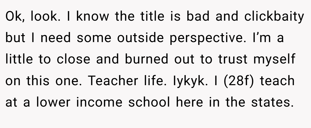 Ok, look. I know the title is bad and clickbaity but I need some outside perspective. I’m a little to close and burned out to trust myself on this one. Teacher life. Iykyk. I (28f) teach at a lower income school here in the states.