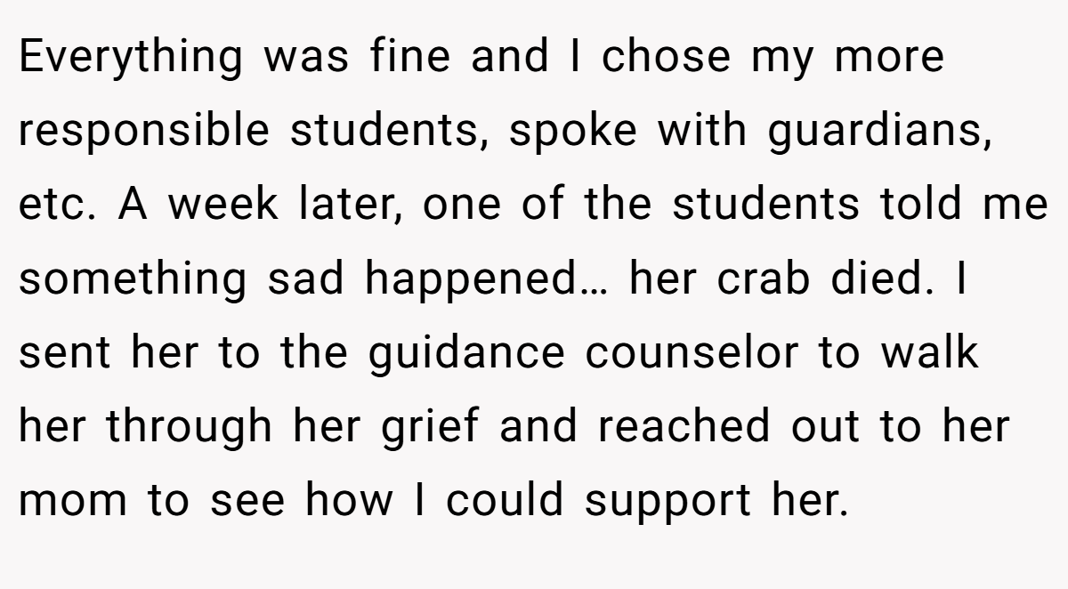 Everything was fine and I chose my more responsible students, spoke with guardians, etc. A week later, one of the students told me something sad happened… her crab died. I sent her to the guidance counselor to walk her through her grief and reached out to her mom to see how I could support her.