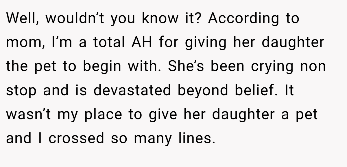 Well, wouldn’t you know it? According to mom, I’m a total AH for giving her daughter the pet to begin with. She’s been crying non stop and is devastated beyond belief. It wasn’t my place to give her daughter a pet and I crossed so many lines.