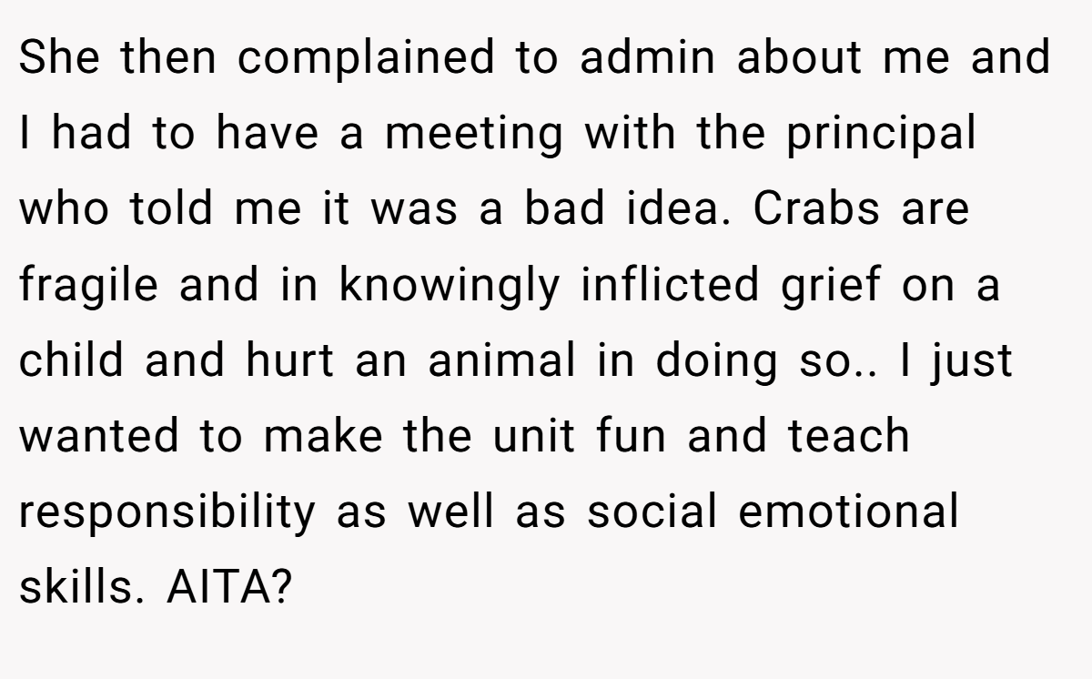 She then complained to admin about me and I had to have a meeting with the principal who told me it was a bad idea. Crabs are fragile and in knowingly inflicted grief on a child and hurt an animal in doing so.. I just wanted to make the unit fun and teach responsibility as well as social emotional skills. AITA?