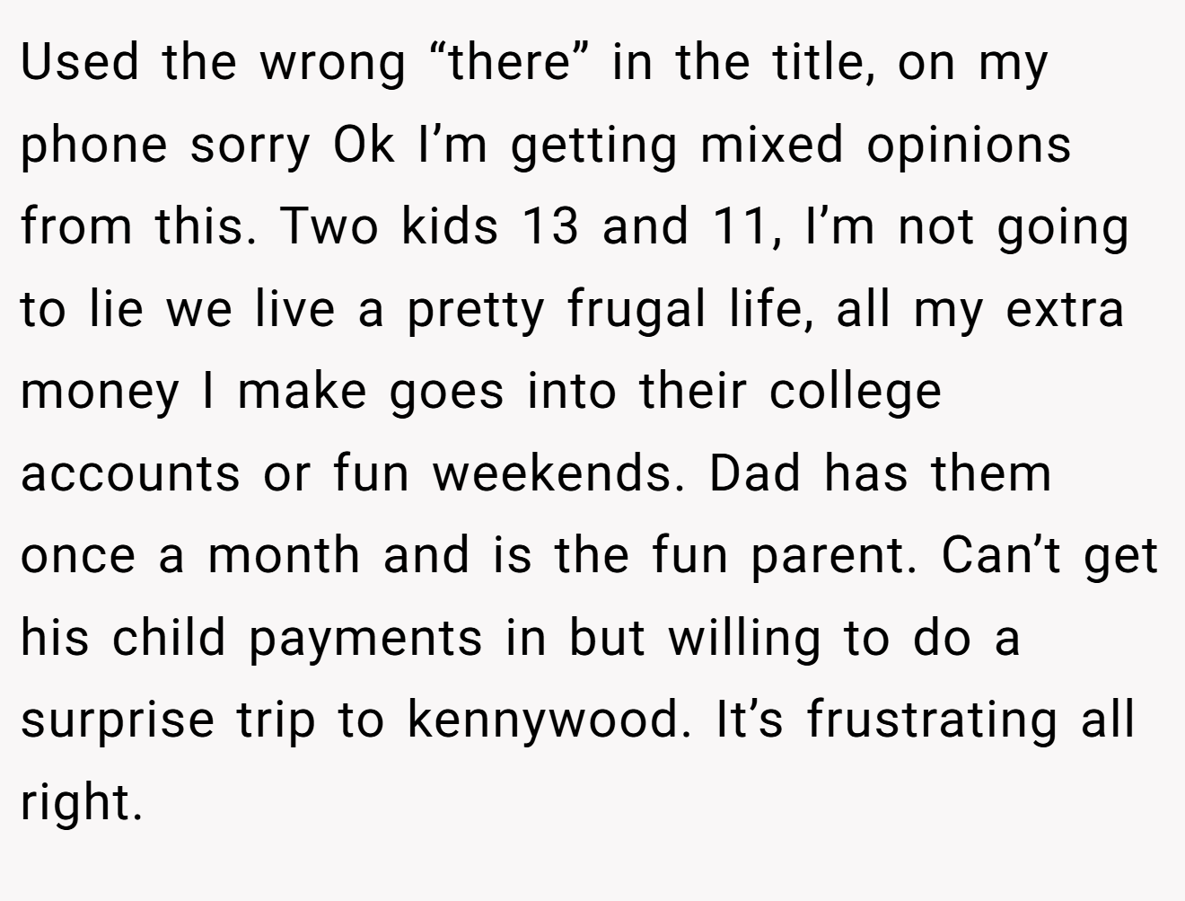 Used the wrong “there” in the title, on my phone sorry Ok I’m getting mixed opinions from this. Two kids 13 and 11, I’m not going to lie we live a pretty frugal life, all my extra money I make goes into their college accounts or fun weekends. Dad has them once a month and is the fun parent. Can’t get his child payments in but willing to do a surprise trip to kennywood. It’s frustrating all right.