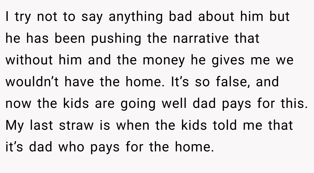 I try not to say anything bad about him but he has been pushing the narrative that without him and the money he gives me we wouldn’t have the home. It’s so false, and now the kids are going well dad pays for this. My last straw is when the kids told me that it’s dad who pays for the home.