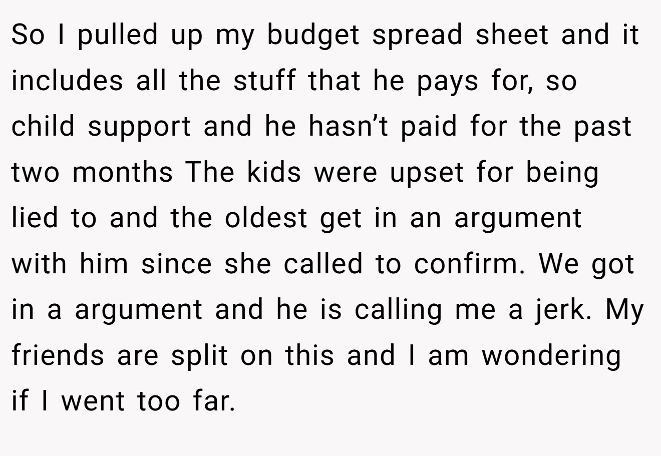 So I pulled up my budget spread sheet and it includes all the stuff that he pays for, so child support and he hasn’t paid for the past two months The kids were upset for being lied to and the oldest get in an argument with him since she called to confirm. We got in a argument and he is calling me a jerk. My friends are split on this and I am wondering if I went too far.