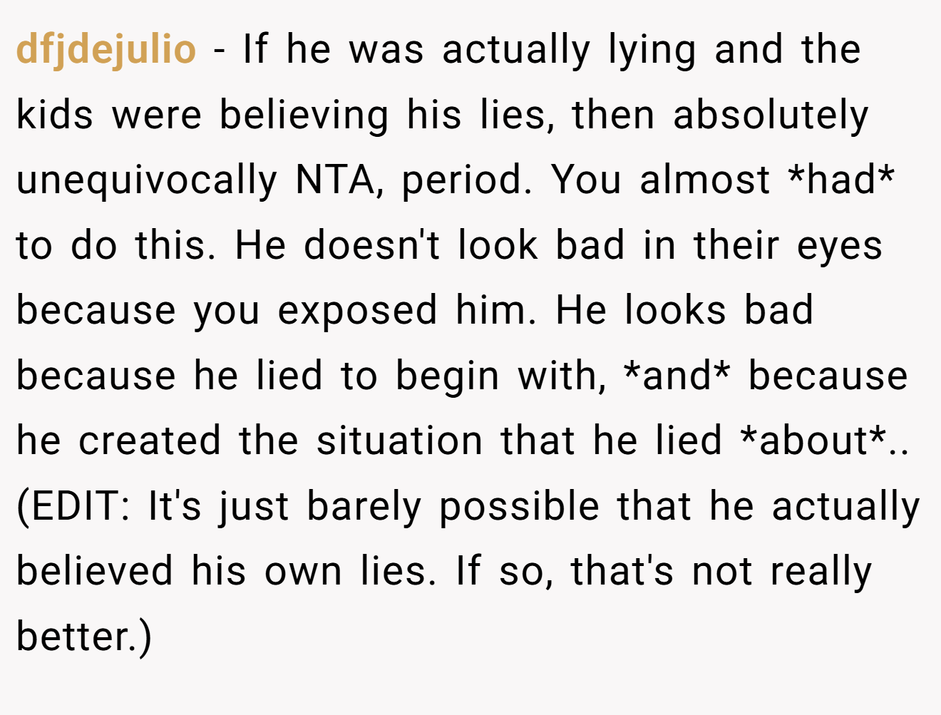 dfjdejulio - If he was actually lying and the kids were believing his lies, then absolutely unequivocally NTA, period. You almost *had* to do this. He doesn't look bad in their eyes because you exposed him. He looks bad because he lied to begin with, *and* because he created the situation that he lied *about*.. (EDIT: It's just barely possible that he actually believed his own lies. If so, that's not really better.)
