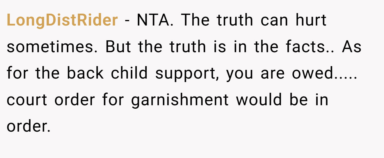 LongDistRider - NTA. The truth can hurt sometimes. But the truth is in the facts.. As for the back child support, you are owed..... court order for garnishment would be in order.