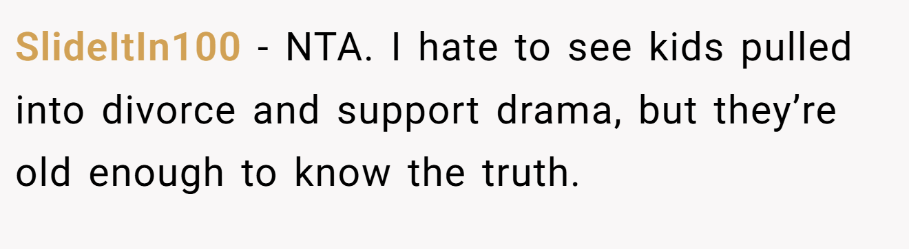 SlideItIn100 - NTA. I hate to see kids pulled into divorce and support drama, but they’re old enough to know the truth.