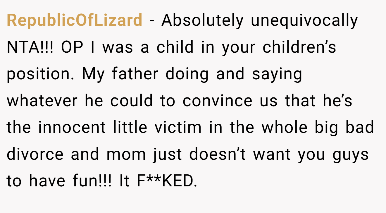 RepublicOfLizard - Absolutely unequivocally NTA!!! OP I was a child in your children’s position. My father doing and saying whatever he could to convince us that he’s the innocent little victim in the whole big bad divorce and mom just doesn’t want you guys to have fun!!! It F**KED.