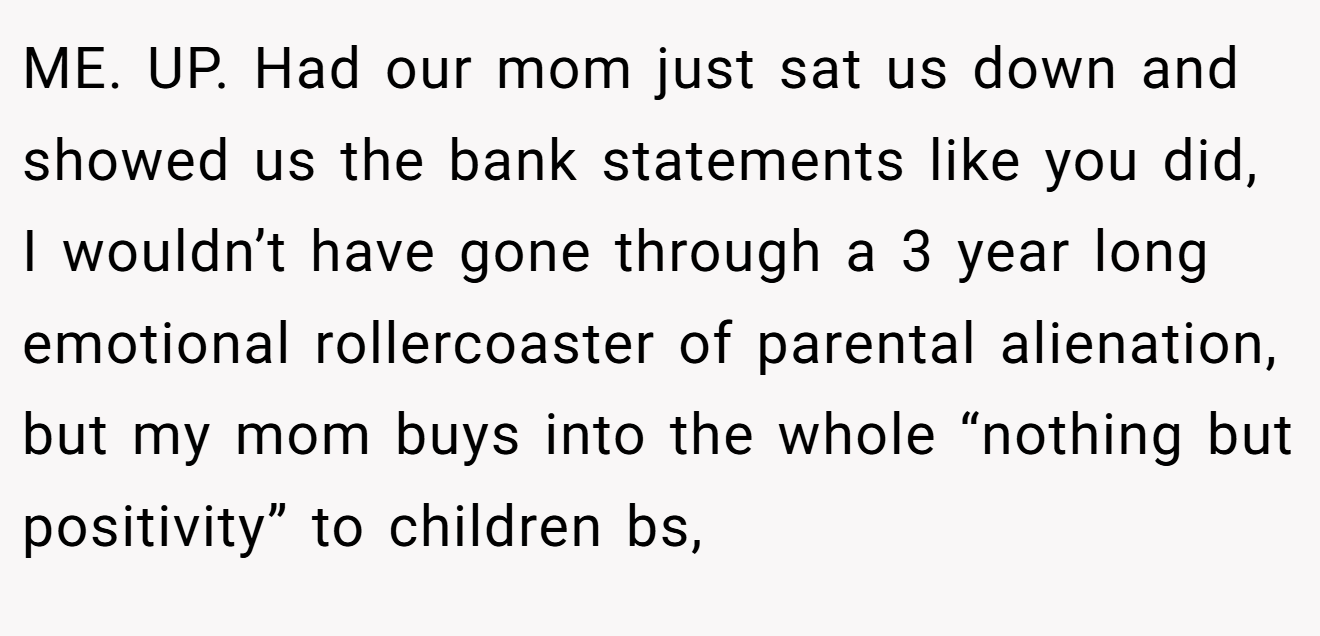 ME. UP. Had our mom just sat us down and showed us the bank statements like you did, I wouldn’t have gone through a 3 year long emotional rollercoaster of parental alienation, but my mom buys into the whole “nothing but positivity” to children bs,