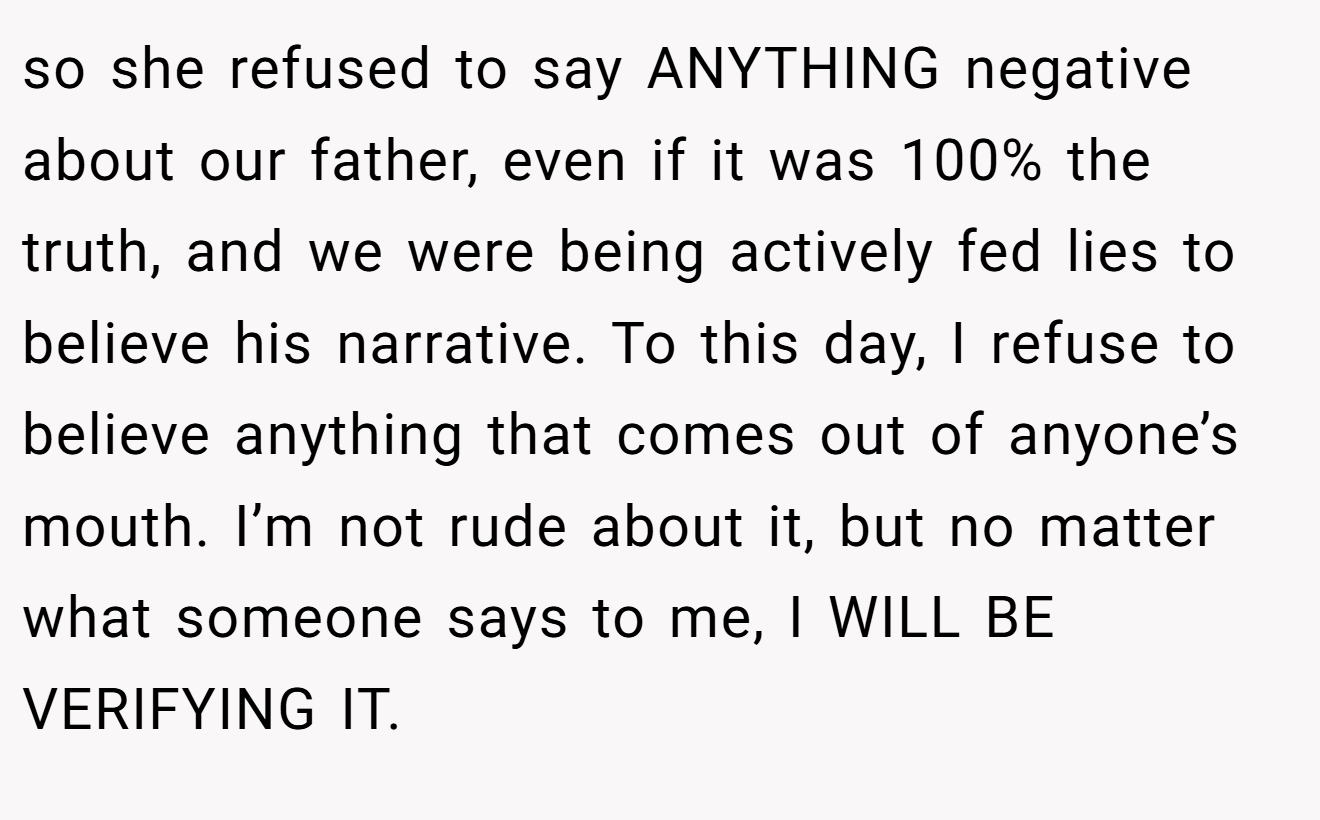 so she refused to say ANYTHING negative about our father, even if it was 100% the truth, and we were being actively fed lies to believe his narrative. To this day, I refuse to believe anything that comes out of anyone’s mouth. I’m not rude about it, but no matter what someone says to me, I WILL BE VERIFYING IT.