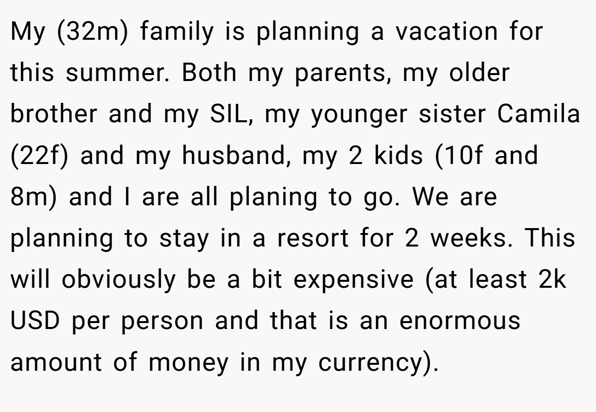 My (32m) family is planning a vacation for this summer. Both my parents, my older brother and my SIL, my younger sister Camila (22f) and my husband, my 2 kids (10f and 8m) and I are all planing to go. We are planning to stay in a resort for 2 weeks. This will obviously be a bit expensive (at least 2k USD per person and that is an enormous amount of money in my currency).