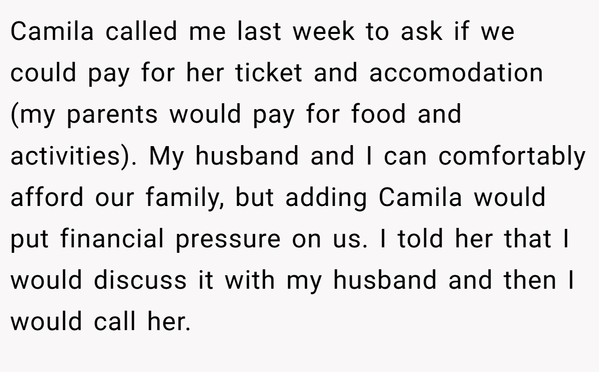 Camila called me last week to ask if we could pay for her ticket and accomodation (my parents would pay for food and activities). My husband and I can comfortably afford our family, but adding Camila would put financial pressure on us. I told her that I would discuss it with my husband and then I would call her.