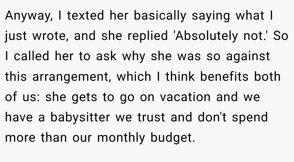 Anyway, I texted her basically saying what I just wrote, and she replied 'Absolutely not.' So I called her to ask why she was so against this arrangement, which I think benefits both of us: she gets to go on vacation and we have a babysitter we trust and don't spend more than our monthly budget.