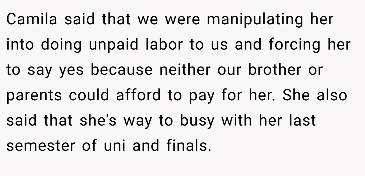 Camila said that we were manipulating her into doing unpaid labor to us and forcing her to say yes because neither our brother or parents could afford to pay for her. She also said that she's way to busy with her last semester of uni and finals.