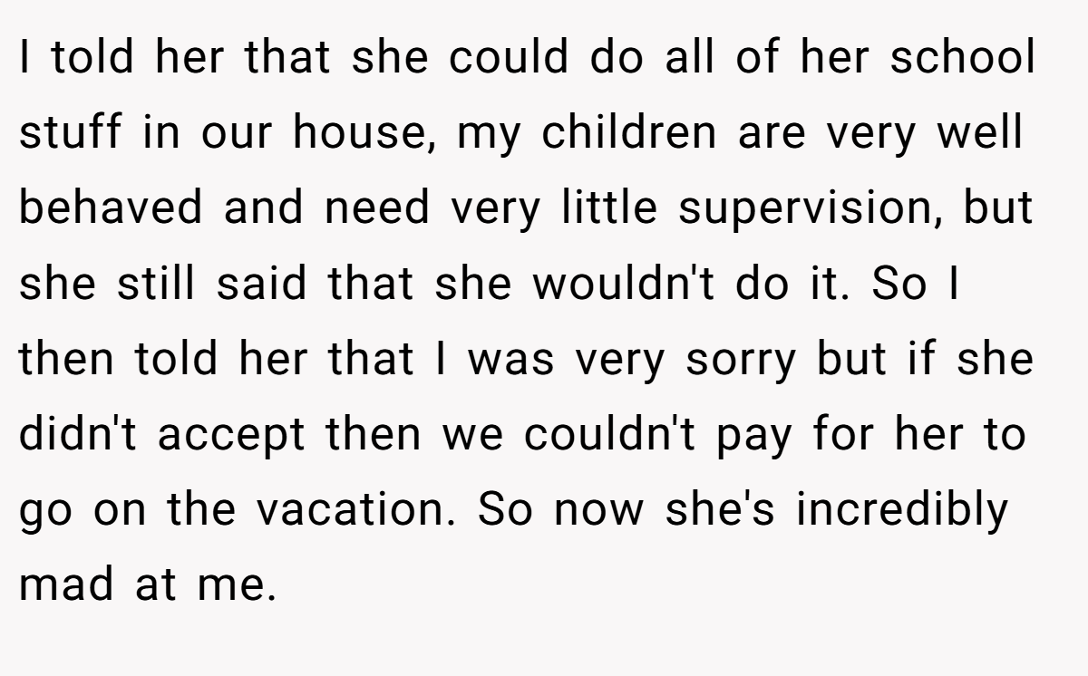 I told her that she could do all of her school stuff in our house, my children are very well behaved and need very little supervision, but she still said that she wouldn't do it. So I then told her that I was very sorry but if she didn't accept then we couldn't pay for her to go on the vacation. So now she's incredibly mad at me.