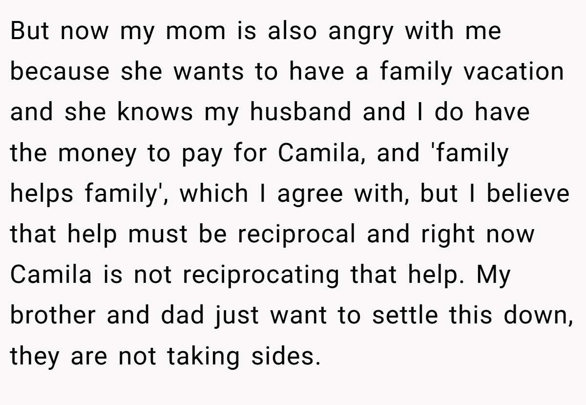 But now my mom is also angry with me because she wants to have a family vacation and she knows my husband and I do have the money to pay for Camila, and 'family helps family', which I agree with, but I believe that help must be reciprocal and right now Camila is not reciprocating that help. My brother and dad just want to settle this down, they are not taking sides.