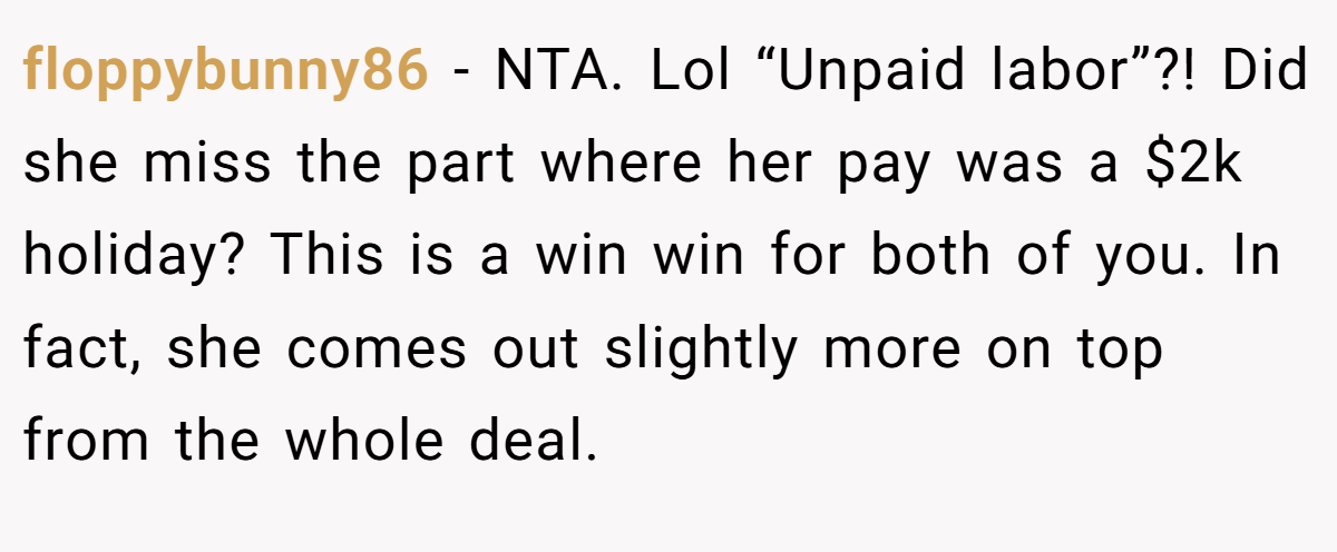 floppybunny86 − NTA. Lol “Unpaid labor”?! Did she miss the part where her pay was a $2k holiday? This is a win win for both of you. In fact, she comes out slightly more on top from the whole deal.