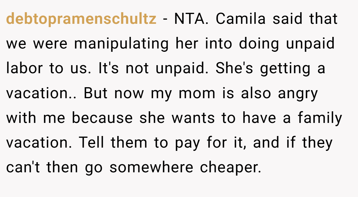 debtopramenschultz − NTA. Camila said that we were manipulating her into doing unpaid labor to us. It's not unpaid. She's getting a vacation.. But now my mom is also angry with me because she wants to have a family vacation. Tell them to pay for it, and if they can't then go somewhere cheaper.