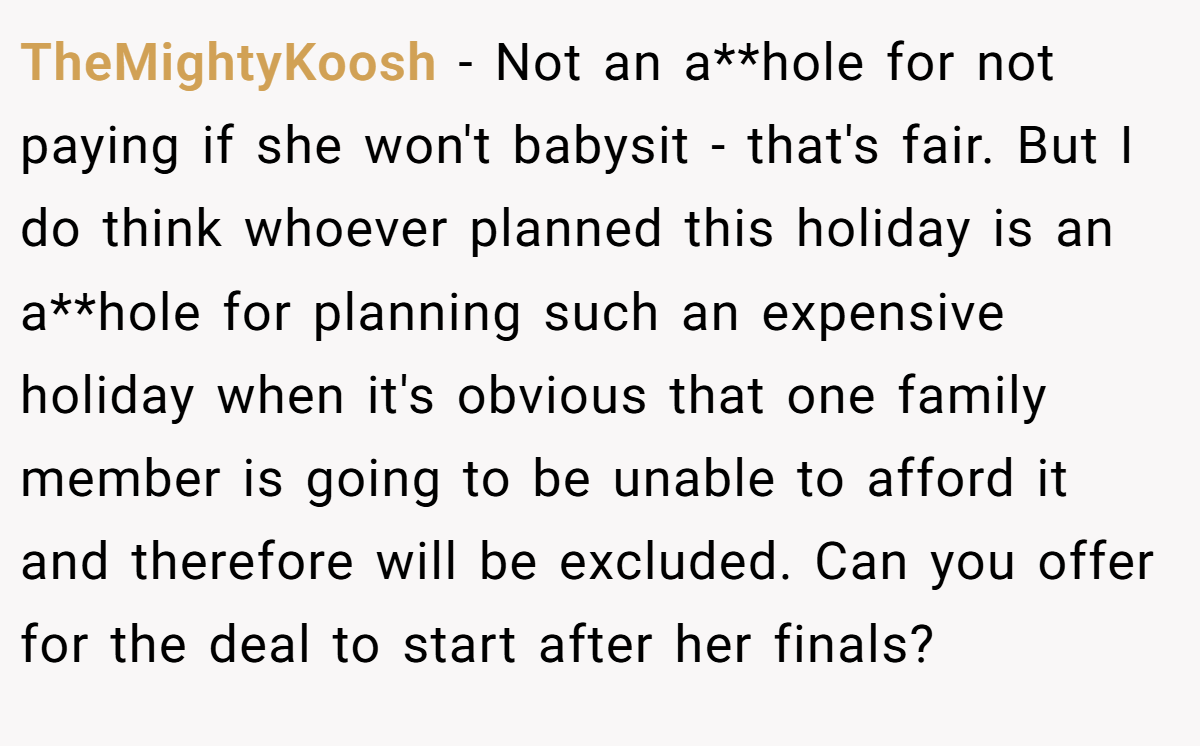 TheMightyKoosh − Not an a**hole for not paying if she won't babysit - that's fair. But I do think whoever planned this holiday is an a**hole for planning such an expensive holiday when it's obvious that one family member is going to be unable to afford it and therefore will be excluded. Can you offer for the deal to start after her finals?