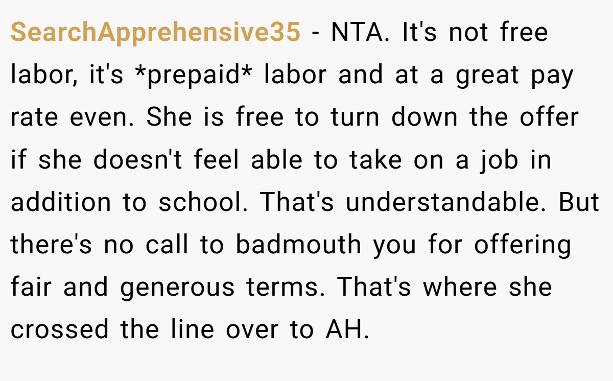 SearchApprehensive35 − NTA. It's not free labor, it's *prepaid* labor and at a great pay rate even. She is free to turn down the offer if she doesn't feel able to take on a job in addition to school. That's understandable. But there's no call to badmouth you for offering fair and generous terms. That's where she crossed the line over to AH.