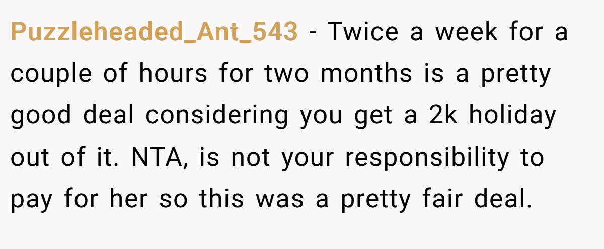Puzzleheaded_Ant_543 − Twice a week for a couple of hours for two months is a pretty good deal considering you get a 2k holiday out of it. NTA, is not your responsibility to pay for her so this was a pretty fair deal.