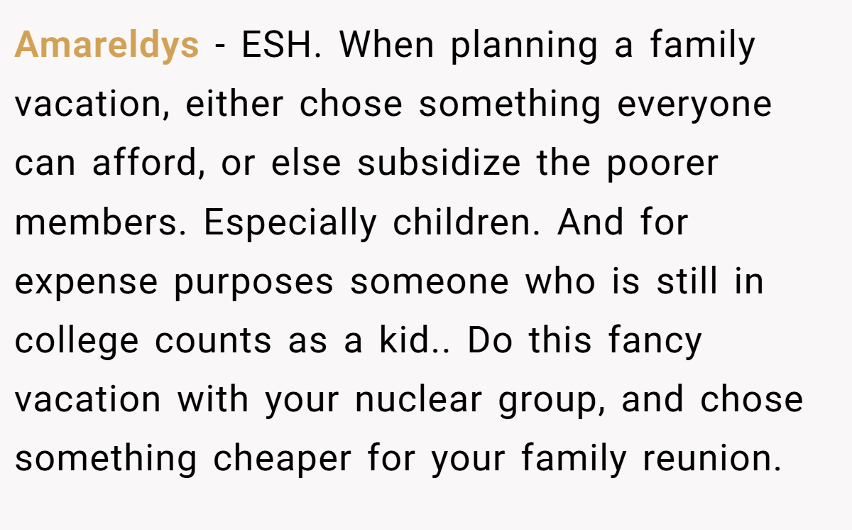 Amareldys − ESH. When planning a family vacation, either chose something everyone can afford, or else subsidize the poorer members. Especially children. And for expense purposes someone who is still in college counts as a kid.. Do this fancy vacation with your nuclear group, and chose something cheaper for your family reunion.