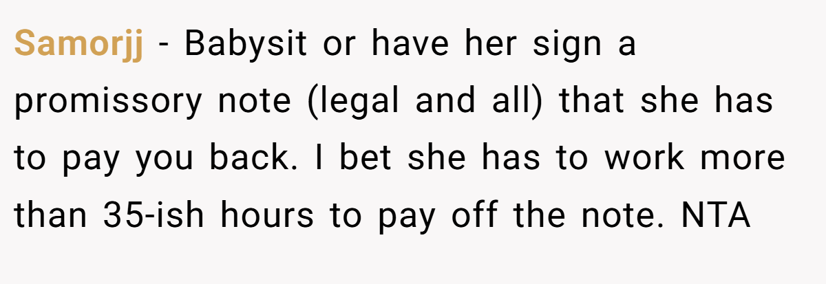 Samorjj − Babysit or have her sign a promissory note (legal and all) that she has to pay you back. I bet she has to work more than 35-ish hours to pay off the note. NTA