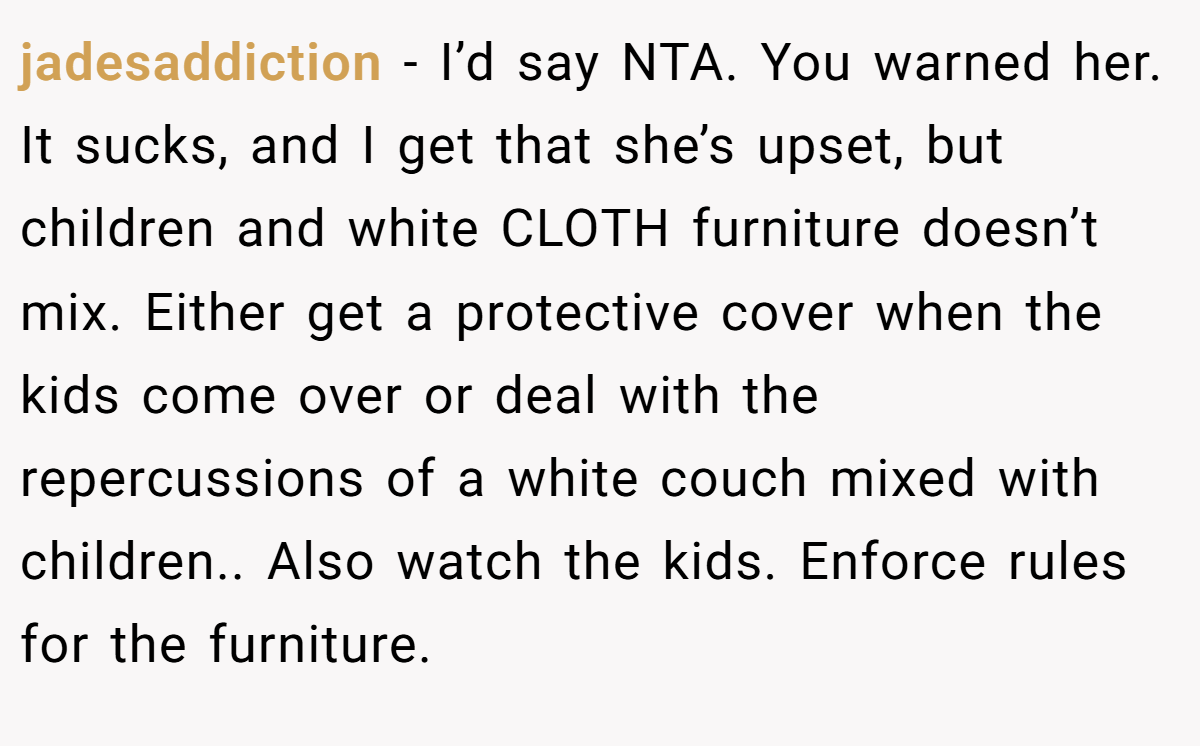 jadesaddiction − I’d say NTA. You warned her. It sucks, and I get that she’s upset, but children and white CLOTH furniture doesn’t mix. Either get a protective cover when the kids come over or deal with the repercussions of a white couch mixed with children.. Also watch the kids. Enforce rules for the furniture.