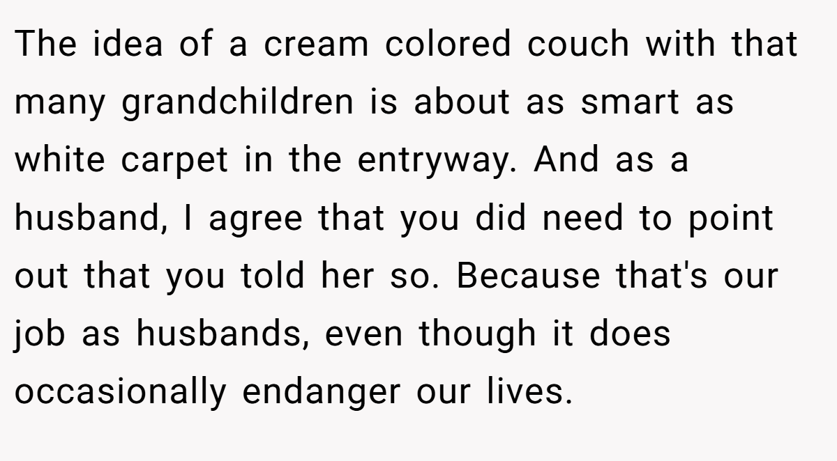 The idea of a cream colored couch with that many grandchildren is about as smart as white carpet in the entryway. And as a husband, I agree that you did need to point out that you told her so. Because that's our job as husbands, even though it does occasionally endanger our lives.