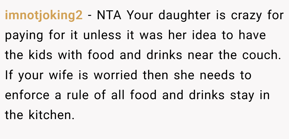 imnotjoking2 − NTA Your daughter is crazy for paying for it unless it was her idea to have the kids with food and drinks near the couch. If your wife is worried then she needs to enforce a rule of all food and drinks stay in the kitchen.
