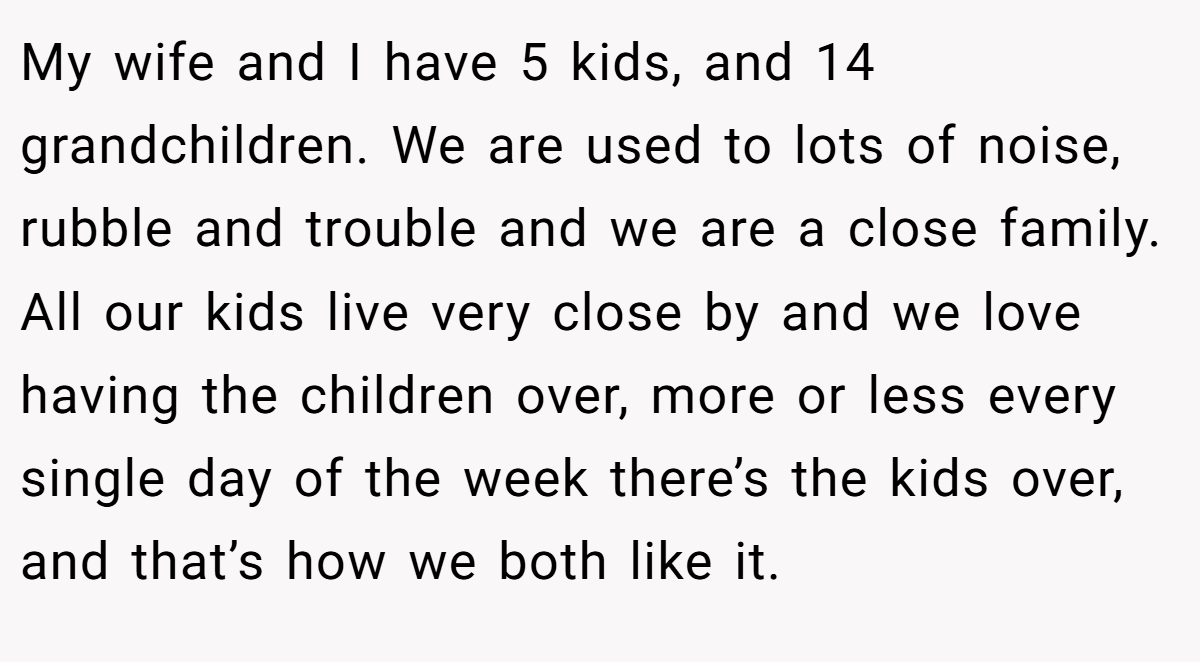 My wife and I have 5 kids, and 14 grandchildren. We are used to lots of noise, rubble and trouble and we are a close family. All our kids live very close by and we love having the children over, more or less every single day of the week there’s the kids over, and that’s how we both like it.