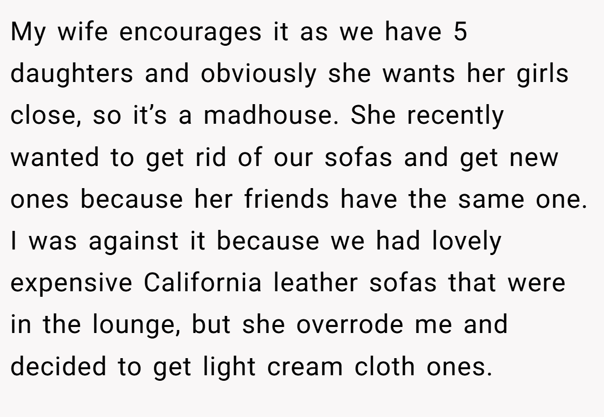 My wife encourages it as we have 5 daughters and obviously she wants her girls close, so it’s a madhouse. She recently wanted to get rid of our sofas and get new ones because her friends have the same one. I was against it because we had lovely expensive California leather sofas that were in the lounge, but she overrode me and decided to get light cream cloth ones.