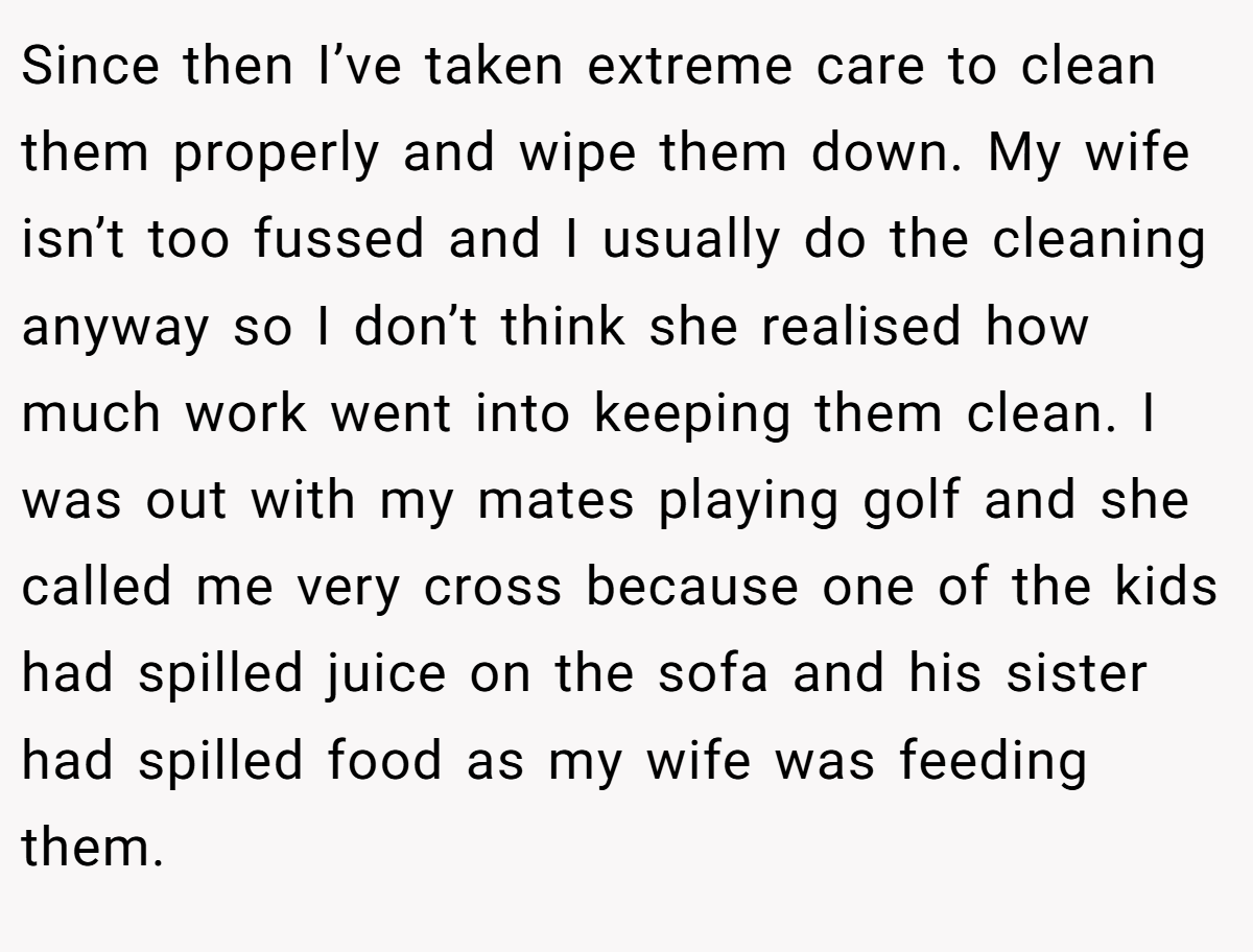 Since then I’ve taken extreme care to clean them properly and wipe them down. My wife isn’t too fussed and I usually do the cleaning anyway so I don’t think she realised how much work went into keeping them clean. I was out with my mates playing golf and she called me very cross because one of the kids had spilled juice on the sofa and his sister had spilled food as my wife was feeding them.