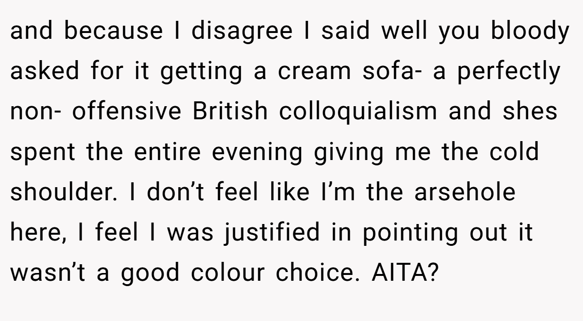 and because I disagree I said well you bloody asked for it getting a cream sofa- a perfectly non- offensive British colloquialism and shes spent the entire evening giving me the cold shoulder. I don’t feel like I’m the arsehole here, I feel I was justified in pointing out it wasn’t a good colour choice. AITA?