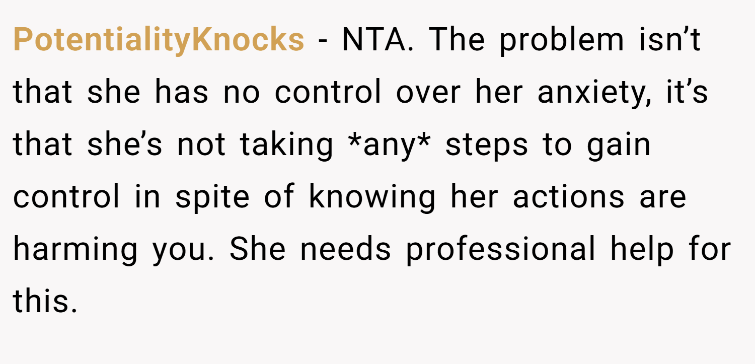 PotentialityKnocks − NTA. The problem isn’t that she has no control over her anxiety, it’s that she’s not taking *any* steps to gain control in spite of knowing her actions are harming you. She needs professional help for this.