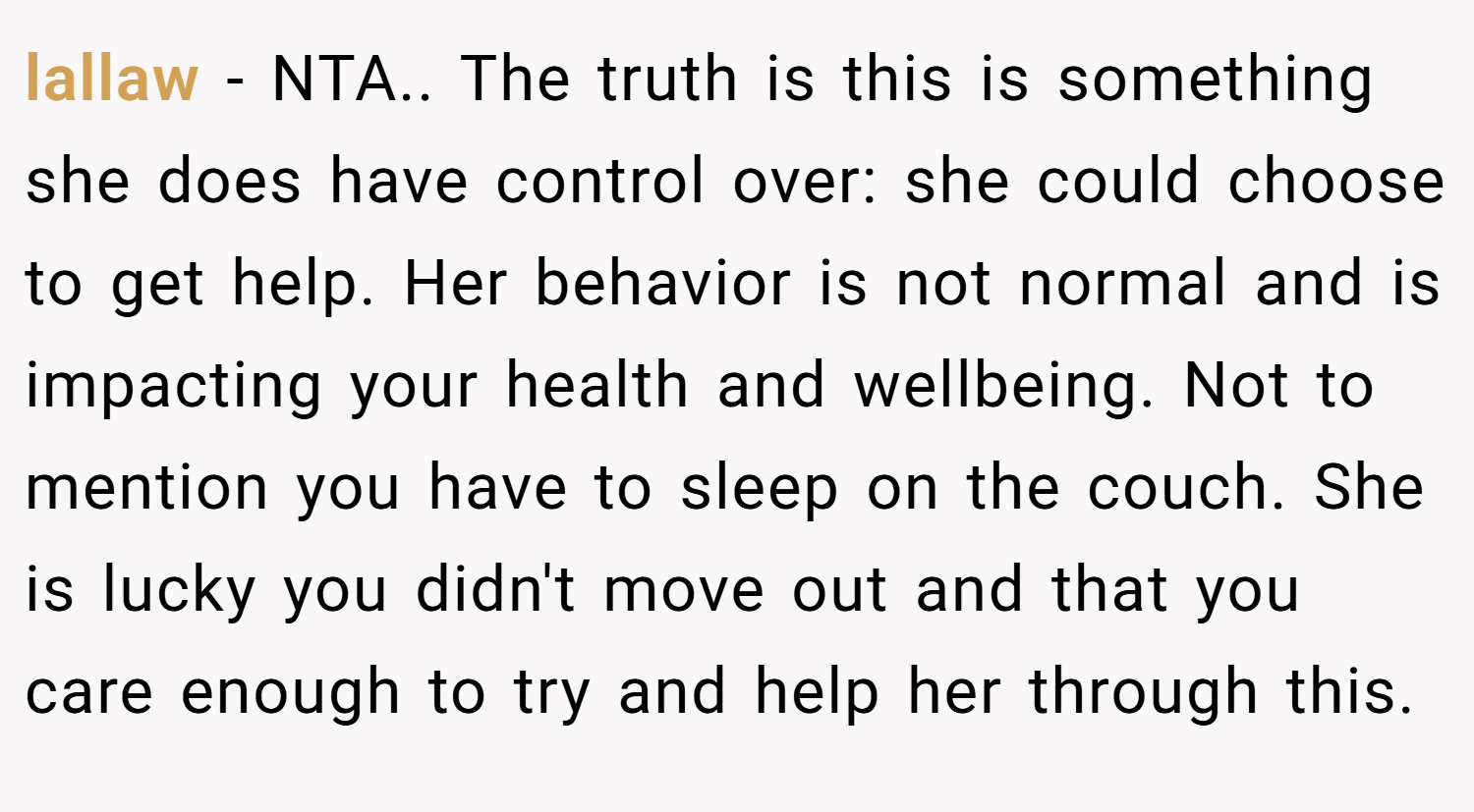 lallaw − NTA.. The truth is this is something she does have control over: she could choose to get help. Her behavior is not normal and is impacting your health and wellbeing. Not to mention you have to sleep on the couch. She is lucky you didn't move out and that you care enough to try and help her through this.